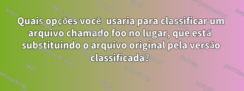 Quais opções você usaria para classificar um arquivo chamado foo no lugar, que está substituindo o arquivo original pela versão classificada? 