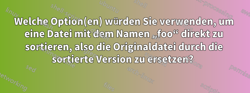 Welche Option(en) würden Sie verwenden, um eine Datei mit dem Namen „foo“ direkt zu sortieren, also die Originaldatei durch die sortierte Version zu ersetzen? 