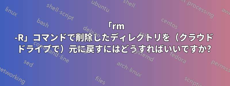 「rm -R」コマンドで削除したディレクトリを（クラウド ドライブで）元に戻すにはどうすればいいですか?