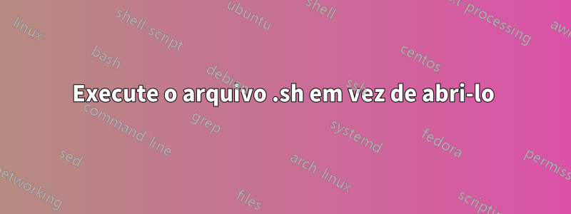 Execute o arquivo .sh em vez de abri-lo