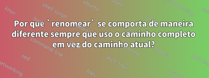 Por que `renomear` se comporta de maneira diferente sempre que uso o caminho completo em vez do caminho atual?