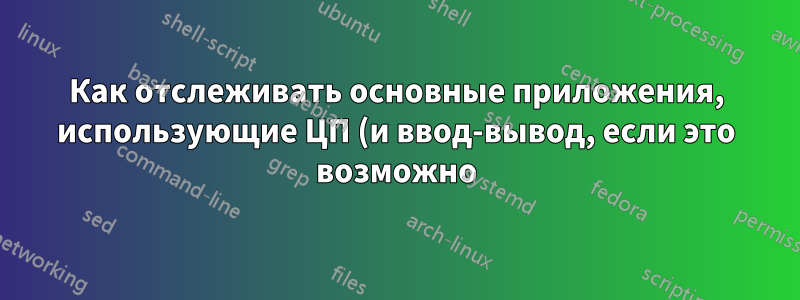 Как отслеживать основные приложения, использующие ЦП (и ввод-вывод, если это возможно) в графике?