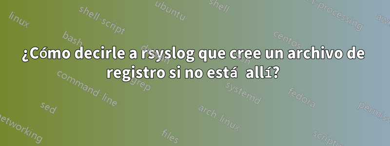 ¿Cómo decirle a rsyslog que cree un archivo de registro si no está allí?