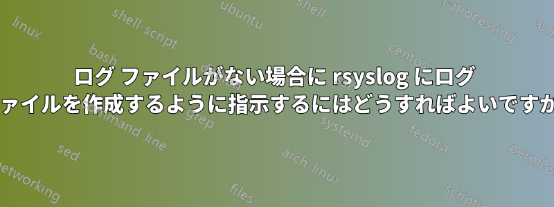 ログ ファイルがない場合に rsyslog にログ ファイルを作成するように指示するにはどうすればよいですか?