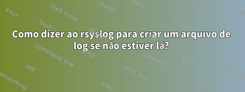 Como dizer ao rsyslog para criar um arquivo de log se não estiver lá?