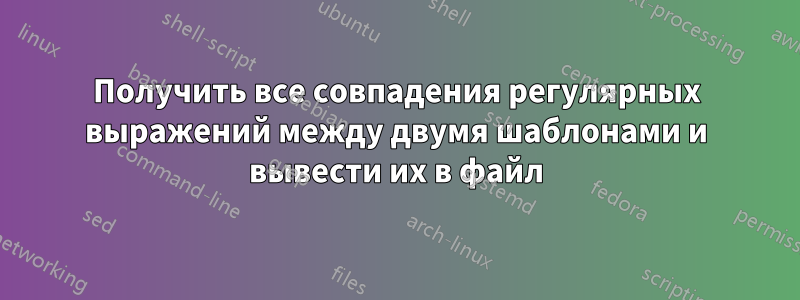 Получить все совпадения регулярных выражений между двумя шаблонами и вывести их в файл