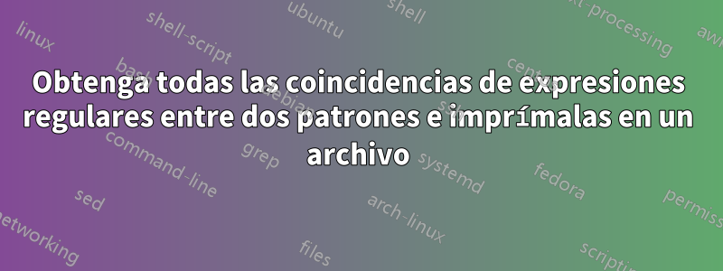 Obtenga todas las coincidencias de expresiones regulares entre dos patrones e imprímalas en un archivo