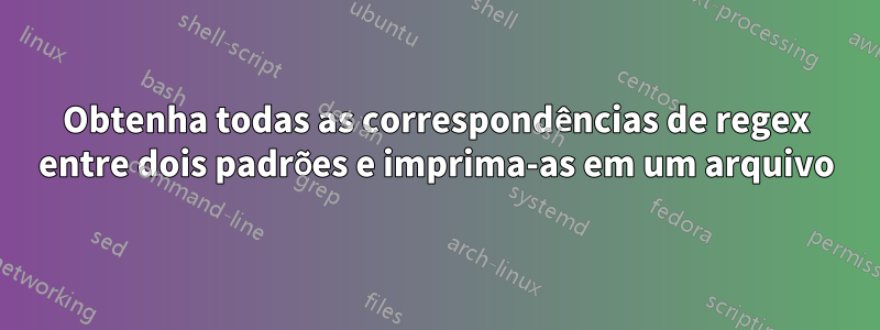 Obtenha todas as correspondências de regex entre dois padrões e imprima-as em um arquivo