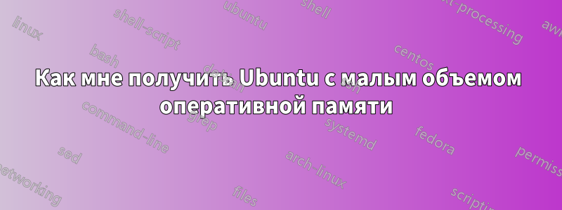 Как мне получить Ubuntu с малым объемом оперативной памяти 