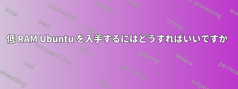 低 RAM Ubuntu を入手するにはどうすればいいですか 