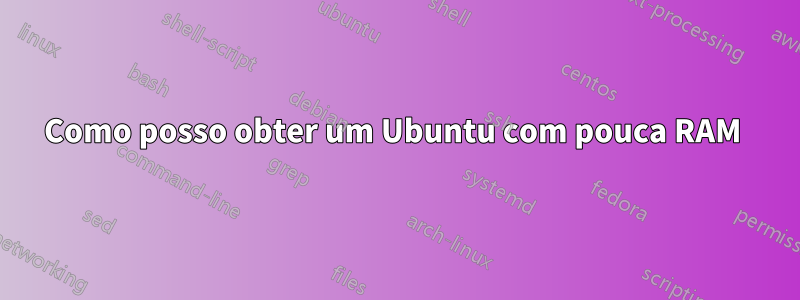 Como posso obter um Ubuntu com pouca RAM 