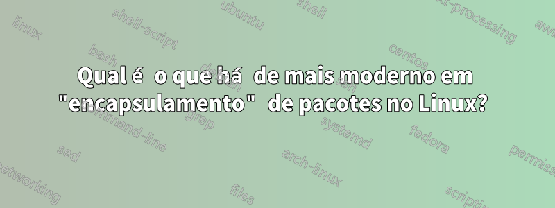 Qual é o que há de mais moderno em "encapsulamento" de pacotes no Linux? 