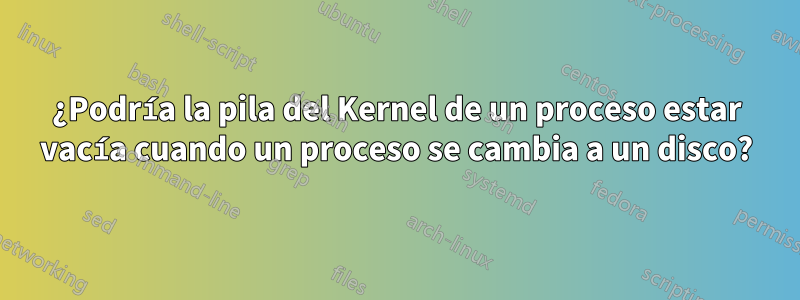 ¿Podría la pila del Kernel de un proceso estar vacía cuando un proceso se cambia a un disco?