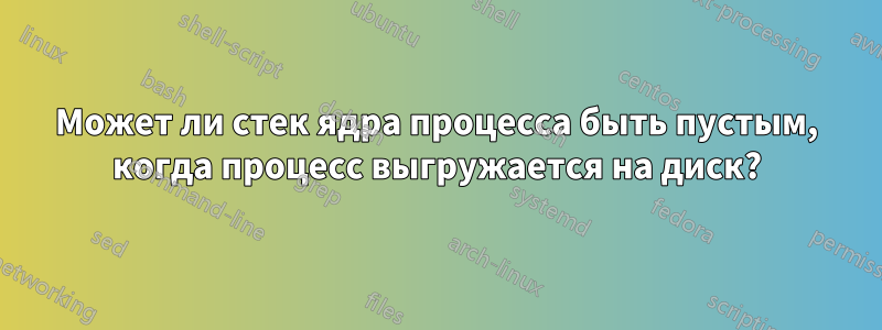 Может ли стек ядра процесса быть пустым, когда процесс выгружается на диск?