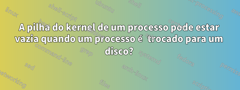 A pilha do kernel de um processo pode estar vazia quando um processo é trocado para um disco?