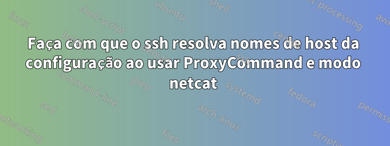 Faça com que o ssh resolva nomes de host da configuração ao usar ProxyCommand e modo netcat