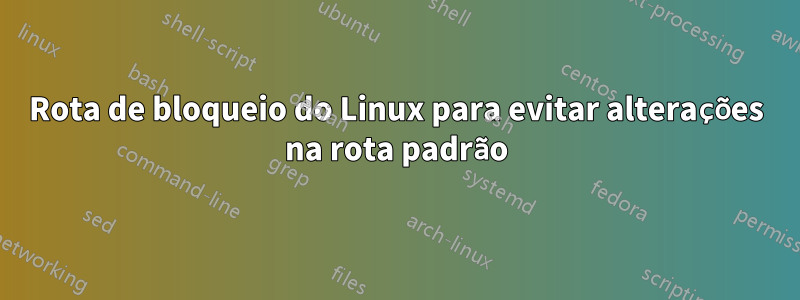 Rota de bloqueio do Linux para evitar alterações na rota padrão