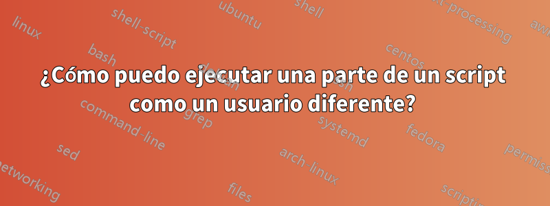 ¿Cómo puedo ejecutar una parte de un script como un usuario diferente?