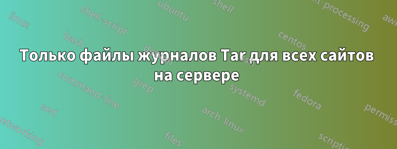 Только файлы журналов Tar для всех сайтов на сервере