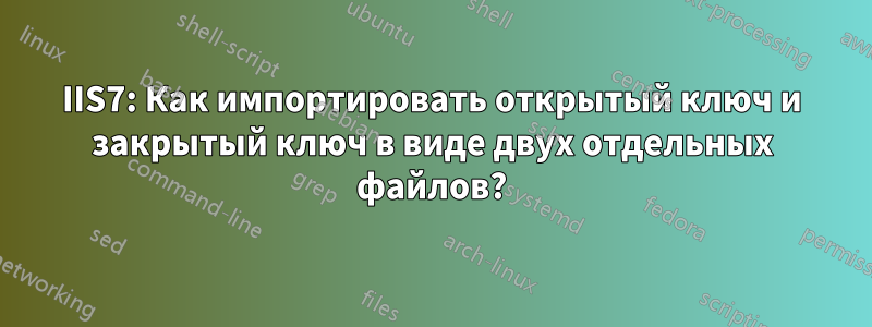 IIS7: Как импортировать открытый ключ и закрытый ключ в виде двух отдельных файлов?
