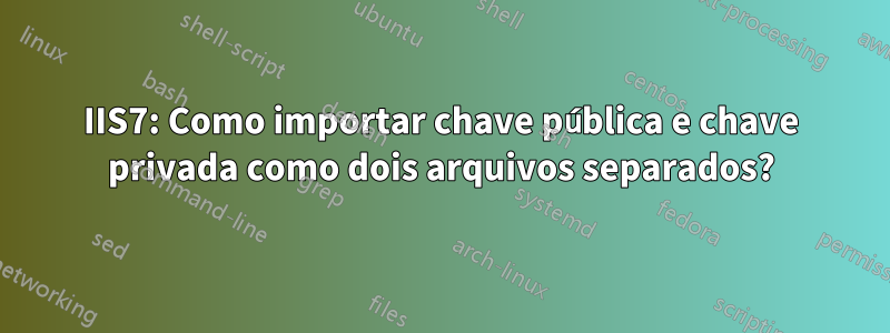 IIS7: Como importar chave pública e chave privada como dois arquivos separados?