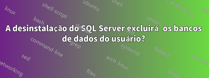 A desinstalação do SQL Server excluirá os bancos de dados do usuário?