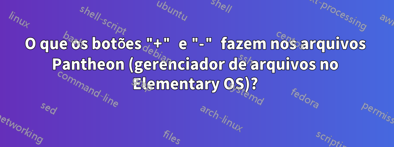 O que os botões "+" e "-" fazem nos arquivos Pantheon (gerenciador de arquivos no Elementary OS)?