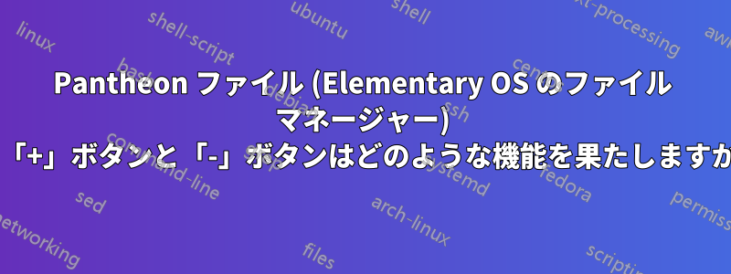 Pantheon ファイル (Elementary OS のファイル マネージャー) の「+」ボタンと「-」ボタンはどのような機能を果たしますか?