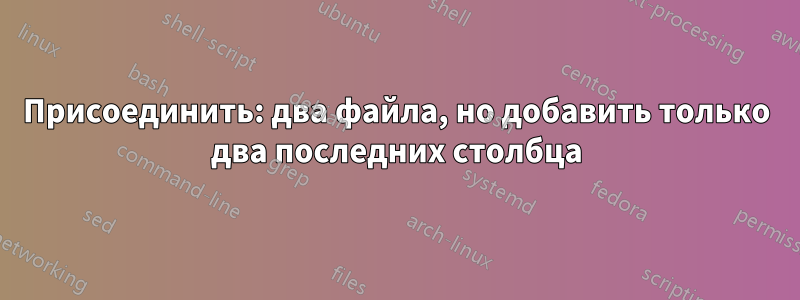 Присоединить: два файла, но добавить только два последних столбца