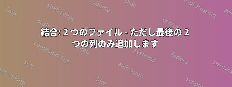 結合: 2 つのファイル - ただし最後の 2 つの列のみ追加します