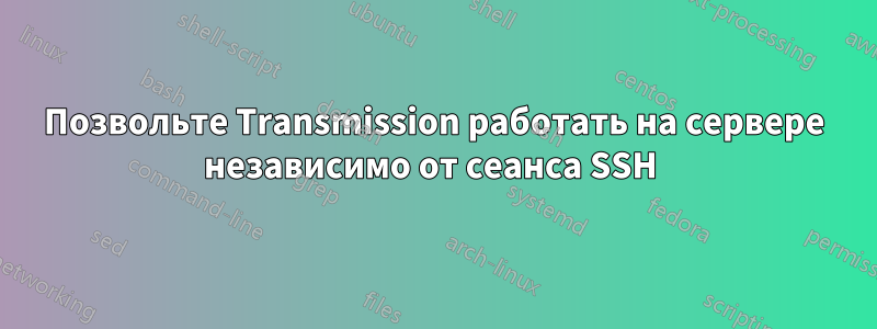 Позвольте Transmission работать на сервере независимо от сеанса SSH 