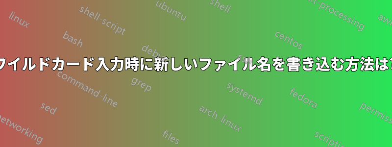 ワイルドカード入力時に新しいファイル名を書き込む方法は?