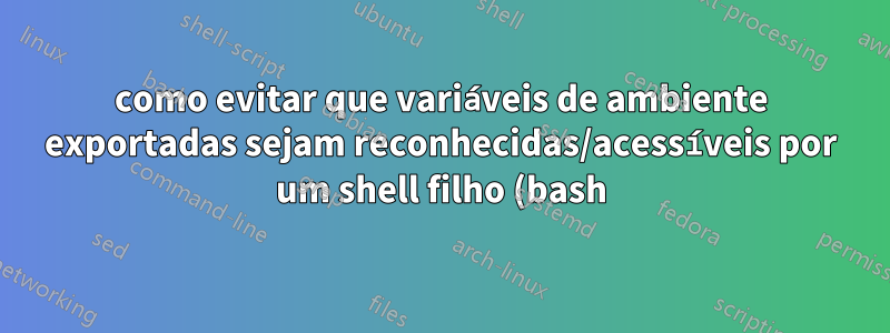 como evitar que variáveis de ambiente exportadas sejam reconhecidas/acessíveis por um shell filho (bash)?