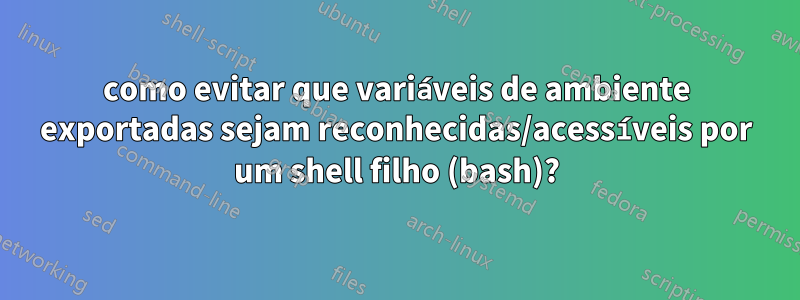 como evitar que variáveis ​​de ambiente exportadas sejam reconhecidas/acessíveis por um shell filho (bash)?