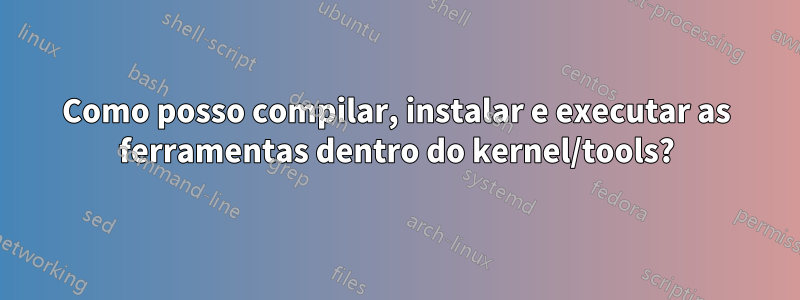 Como posso compilar, instalar e executar as ferramentas dentro do kernel/tools?