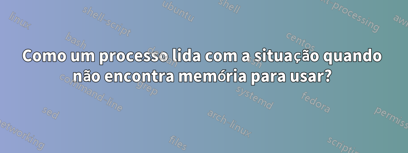 Como um processo lida com a situação quando não encontra memória para usar?