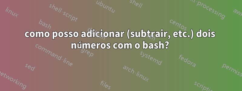 como posso adicionar (subtrair, etc.) dois números com o bash?