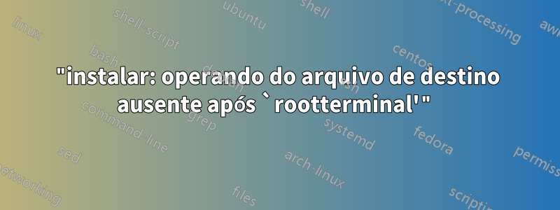 "instalar: operando do arquivo de destino ausente após `rootterminal'"