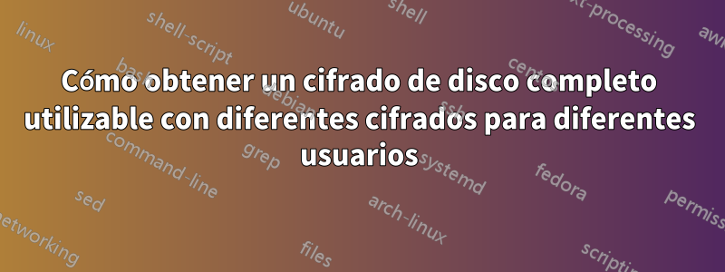 Cómo obtener un cifrado de disco completo utilizable con diferentes cifrados para diferentes usuarios