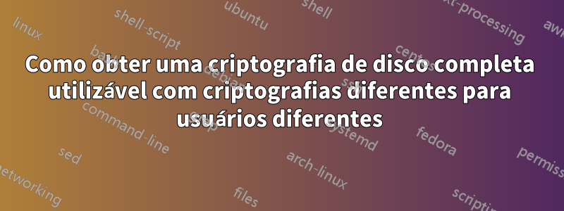 Como obter uma criptografia de disco completa utilizável com criptografias diferentes para usuários diferentes