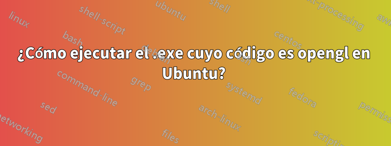 ¿Cómo ejecutar el .exe cuyo código es opengl en Ubuntu?