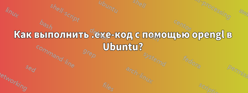 Как выполнить .exe-код с помощью opengl в Ubuntu?