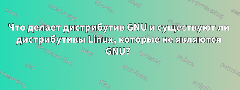 Что делает дистрибутив GNU и существуют ли дистрибутивы Linux, которые не являются GNU? 