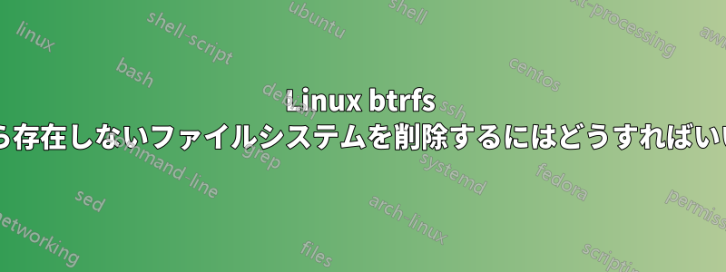 Linux btrfs リストから存在しないファイルシステムを削除するにはどうすればいいですか?