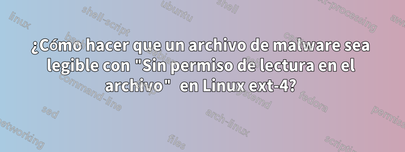 ¿Cómo hacer que un archivo de malware sea legible con "Sin permiso de lectura en el archivo" en Linux ext-4?