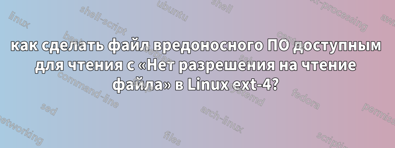 как сделать файл вредоносного ПО доступным для чтения с «Нет разрешения на чтение файла» в Linux ext-4?