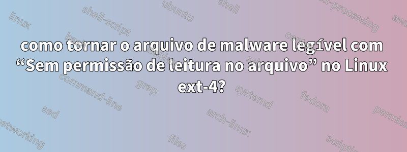 como tornar o arquivo de malware legível com “Sem permissão de leitura no arquivo” no Linux ext-4?