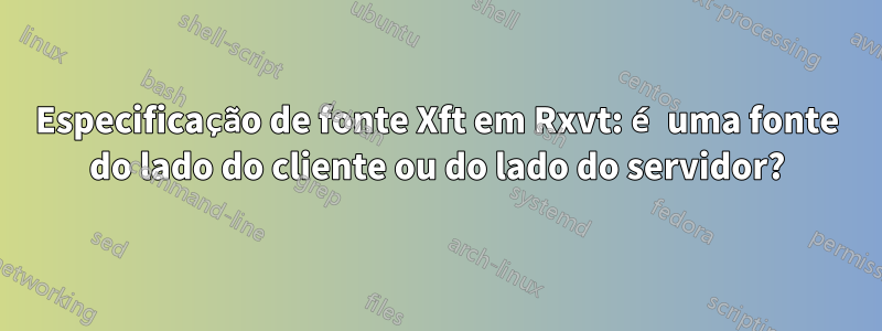 Especificação de fonte Xft em Rxvt: é uma fonte do lado do cliente ou do lado do servidor?