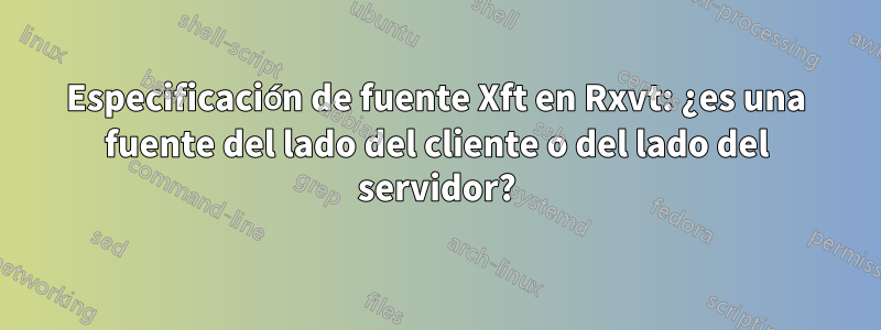 Especificación de fuente Xft en Rxvt: ¿es una fuente del lado del cliente o del lado del servidor?