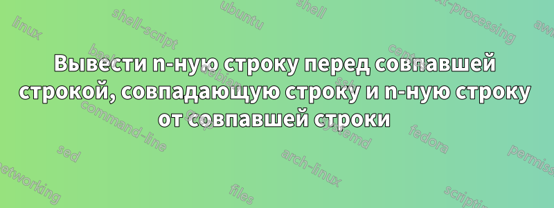 Вывести n-ную строку перед совпавшей строкой, совпадающую строку и n-ную строку от совпавшей строки